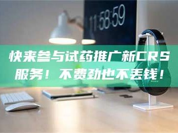 南安快来参与试药推广新CRS服务！不费劲也不丢钱！