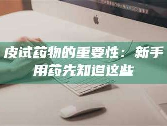 南安皮试药物的重要性：新手用药先知道这些