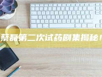 南安蔡磊第二次试药剧集揭秘！