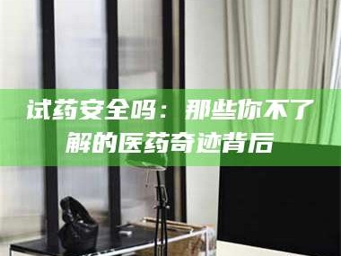 南安试药安全吗：那些你不了解的医药奇迹背后