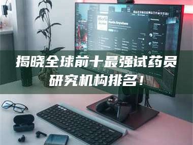 南安揭晓全球前十最强试药员研究机构排名！