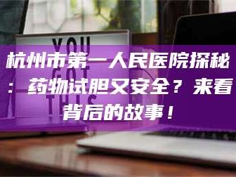 南安杭州市第一人民医院探秘：药物试胆又安全？来看背后的故事！