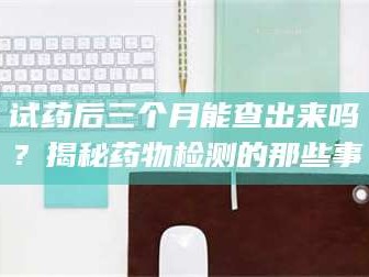南安试药后三个月能查出来吗？揭秘药物检测的那些事