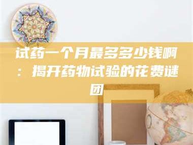 南安试药一个月最多多少钱啊：揭开药物试验的花费谜团