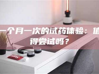 南安一个月一次的试药体验：值得尝试吗？