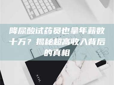 南安降尿酸试药员也拿年薪数十万？揭秘超高收入背后的真相