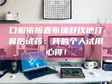 南安口服依折麦布瑞舒伐他汀餐后试药：我的个人试用心得！