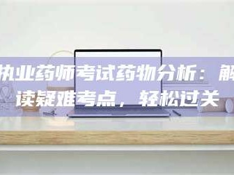 南安执业药师考试药物分析：解读疑难考点，轻松过关
