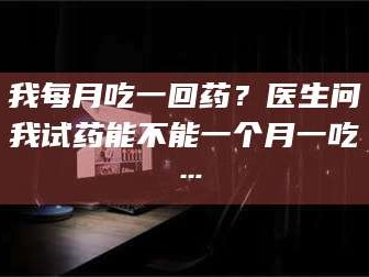 南安我每月吃一回药？医生问我试药能不能一个月一吃…