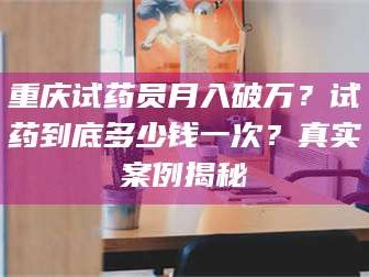 南安重庆试药员月入破万？试药到底多少钱一次？真实案例揭秘