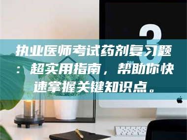 南安执业医师考试药剂复习题：超实用指南，帮助你快速掌握关键知识点。