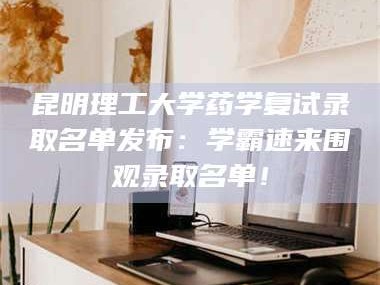 南安昆明理工大学药学复试录取名单发布：学霸速来围观录取名单！