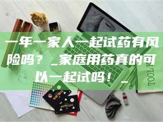 南安一年一家人一起试药有风险吗？_家庭用药真的可以一起试吗！_