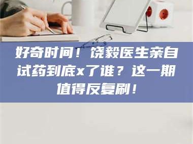 南安好奇时间！饶毅医生亲自试药到底x了谁？这一期值得反复刷！