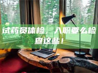 南安试药员体检，入职要么检查这些！