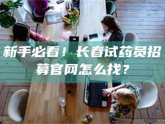 南安新手必看！长春试药员招募官网怎么找？
