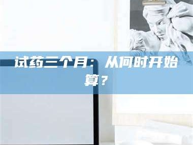 南安试药三个月：从何时开始算？