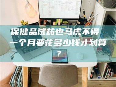 南安保健品试药也马虎不得 一个月要花多少钱才划算？