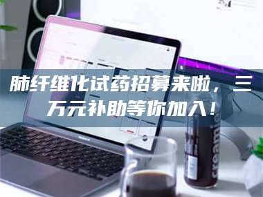 南安肺纤维化试药招募来啦，三万元补助等你加入！