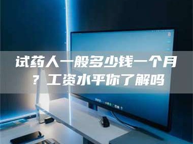 南安试药人一般多少钱一个月？工资水平你了解吗