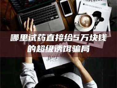 南安哪里试药直接给5万块钱的超级诱饵骗局