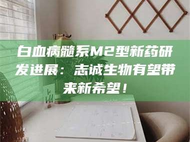 南安白血病髓系M2型新药研发进展：志诚生物有望带来新希望！
