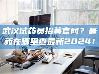 南安武汉试药员招募官网？最新在哪里查最新2024！