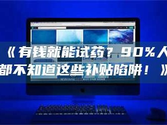 南安《有钱就能试药？90%人都不知道这些补贴陷阱！》
