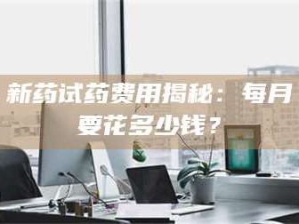 南安新药试药费用揭秘：每月要花多少钱？
