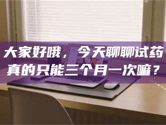 南安大家好哦，今天聊聊试药真的只能三个月一次嘛？