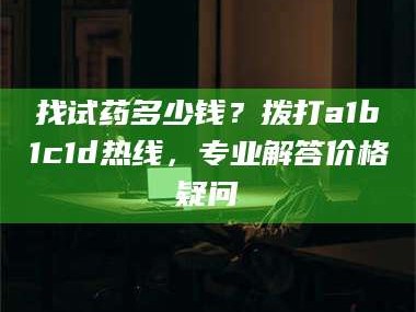南安找试药多少钱？拨打a1b1c1d热线，专业解答价格疑问