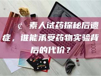 南安📢 素人试药探秘后遗症，谁能承受药物实验背后的代价？