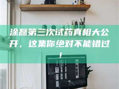 南安涂磊第三次试药真相大公开，这集你绝对不能错过！
