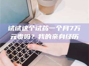南安试试这个试药一个月7万元贵吗？我的亲身经历