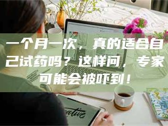 南安一个月一次，真的适合自己试药吗？这样问，专家可能会被吓到！