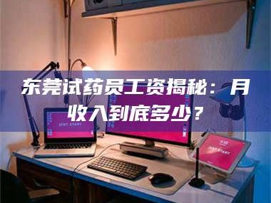南安东莞试药员工资揭秘：月收入到底多少？
