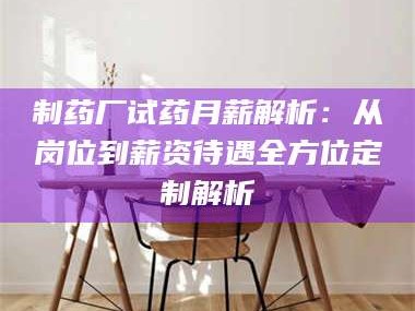 南安制药厂试药月薪解析：从岗位到薪资待遇全方位定制解析