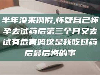 南安半年没来例假,怀疑自己怀孕去试药后第三个月又去试有危害吗这是我吃过药后最后悔的事