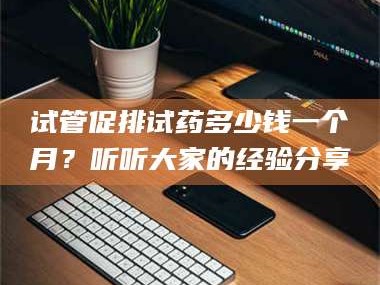 南安试管促排试药多少钱一个月？听听大家的经验分享