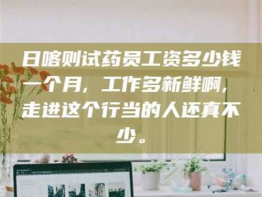 南安日喀则试药员工资多少钱一个月, 工作多新鲜啊, 走进这个行当的人还真不少。