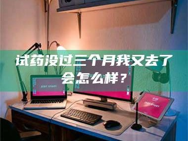 南安试药没过三个月我又去了会怎么样？