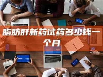 南安脂肪肝新药试药多少钱一个月