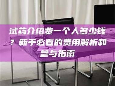 南安试药介绍费一个人多少钱？新手必看的费用解析和参与指南