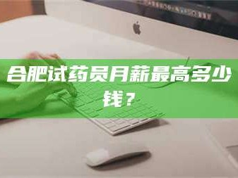 南安合肥试药员月薪最高多少钱？