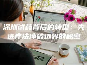 南安深圳试药背后的转型：先进疗法冲破边界的秘密