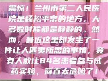 南安震惊！兰州市第二人民医院是稀松平常的地方，大多数时候都是静静的。然而，最近这里却发生了一件让人匪夷所思的事情，竟有人敢让84名患者参与试药实验，简直太危险了！