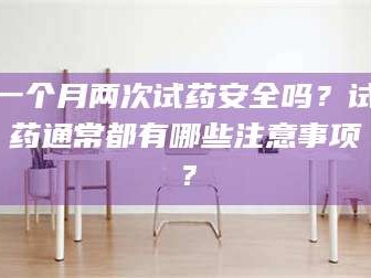 南安一个月两次试药安全吗？试药通常都有哪些注意事项？