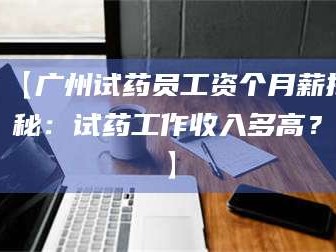南安【广州试药员工资个月薪揭秘：试药工作收入多高？】