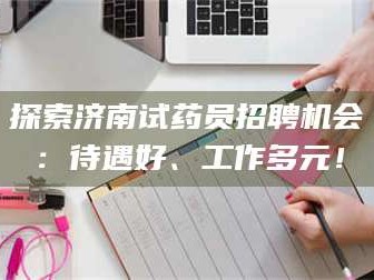 南安探索济南试药员招聘机会：待遇好、工作多元！