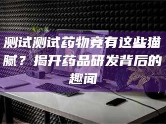 南安测试测试药物竟有这些猫腻？揭开药品研发背后的趣闻